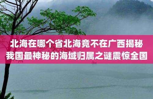 北海在哪个省北海竟不在广西揭秘我国最神秘的海域归属之谜震惊全国