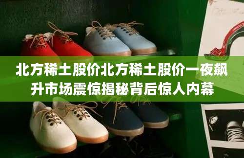 北方稀土股价北方稀土股价一夜飙升市场震惊揭秘背后惊人内幕