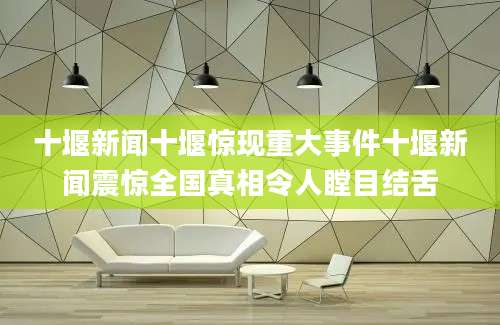 十堰新闻十堰惊现重大事件十堰新闻震惊全国真相令人瞠目结舌