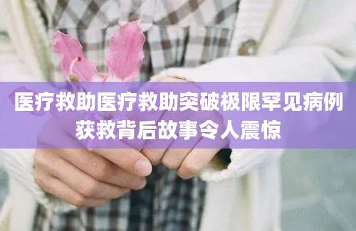 医疗救助医疗救助突破极限罕见病例获救背后故事令人震惊