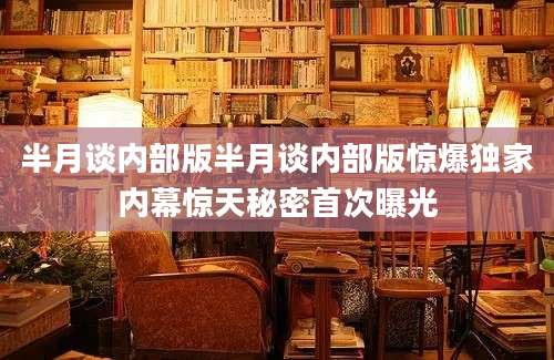 半月谈内部版半月谈内部版惊爆独家内幕惊天秘密首次曝光
