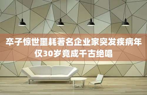 卒子惊世噩耗著名企业家突发疾病年仅30岁竟成千古绝唱
