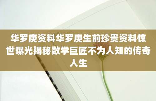 华罗庚资料华罗庚生前珍贵资料惊世曝光揭秘数学巨匠不为人知的传奇人生