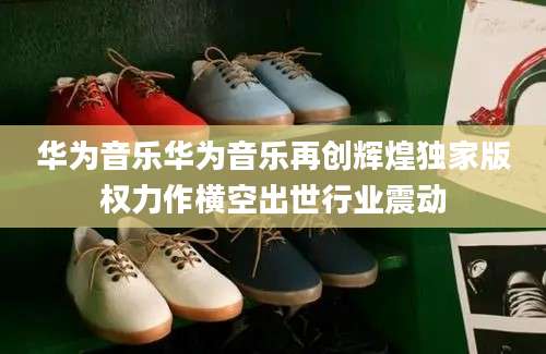 华为音乐华为音乐再创辉煌独家版权力作横空出世行业震动
