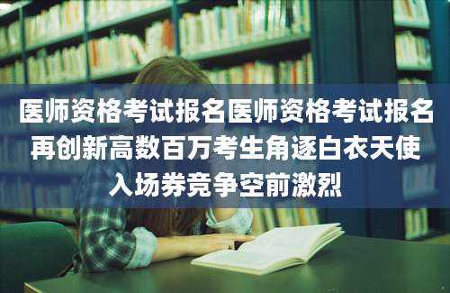 医师资格考试报名医师资格考试报名再创新高数百万考生角逐白衣天使入场券竞争空前激烈