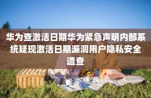 华为查激活日期华为紧急声明内部系统疑现激活日期漏洞用户隐私安全遭查