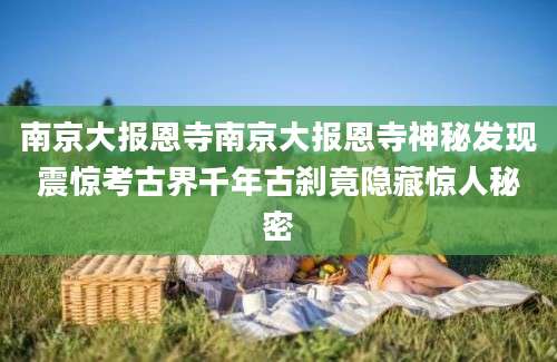 南京大报恩寺南京大报恩寺神秘发现震惊考古界千年古刹竟隐藏惊人秘密