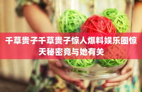 千草贵子千草贵子惊人爆料娱乐圈惊天秘密竟与她有关
