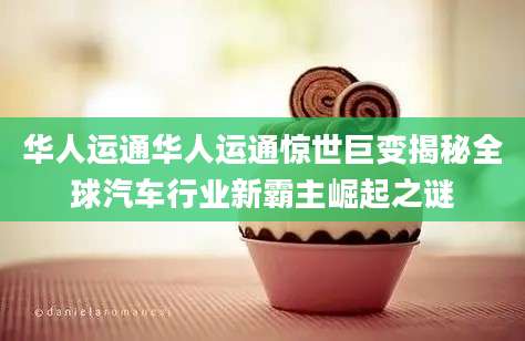 华人运通华人运通惊世巨变揭秘全球汽车行业新霸主崛起之谜