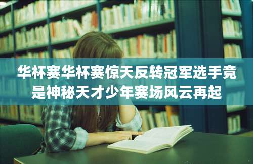 华杯赛华杯赛惊天反转冠军选手竟是神秘天才少年赛场风云再起