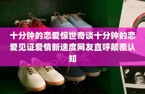 十分钟的恋爱惊世奇谈十分钟的恋爱见证爱情新速度网友直呼颠覆认知