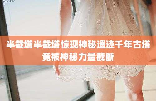 半截塔半截塔惊现神秘遗迹千年古塔竟被神秘力量截断