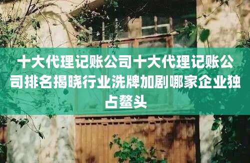 十大代理记账公司十大代理记账公司排名揭晓行业洗牌加剧哪家企业独占鳌头