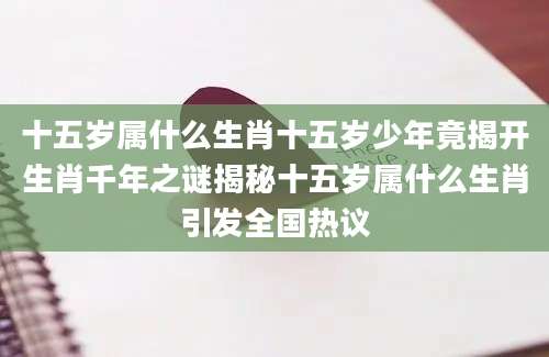 十五岁属什么生肖十五岁少年竟揭开生肖千年之谜揭秘十五岁属什么生肖引发全国热议