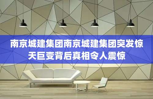 南京城建集团南京城建集团突发惊天巨变背后真相令人震惊