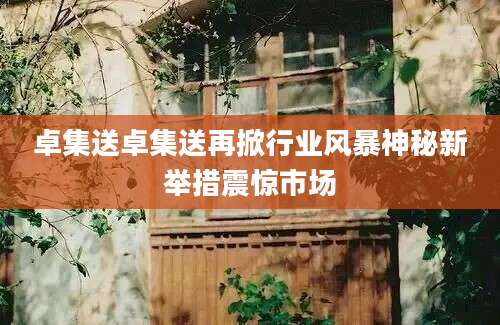 卓集送卓集送再掀行业风暴神秘新举措震惊市场