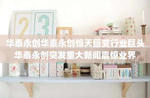 华泰永创华泰永创惊天巨变行业巨头华泰永创突发重大新闻震惊业界