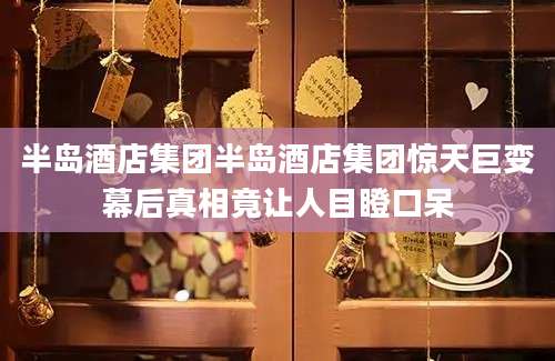 半岛酒店集团半岛酒店集团惊天巨变幕后真相竟让人目瞪口呆