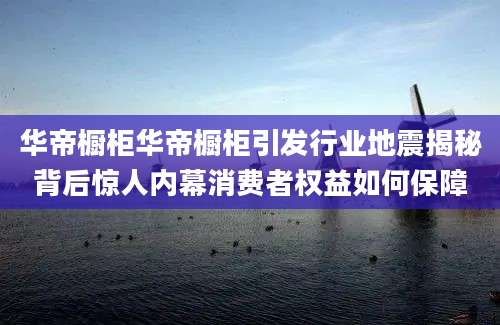 华帝橱柜华帝橱柜引发行业地震揭秘背后惊人内幕消费者权益如何保障