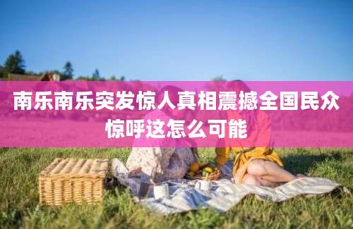 南乐南乐突发惊人真相震撼全国民众惊呼这怎么可能