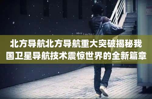 北方导航北方导航重大突破揭秘我国卫星导航技术震惊世界的全新篇章