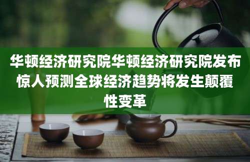 华顿经济研究院华顿经济研究院发布惊人预测全球经济趋势将发生颠覆性变革