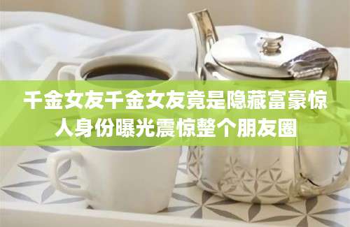 千金女友千金女友竟是隐藏富豪惊人身份曝光震惊整个朋友圈