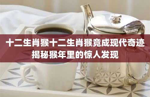 十二生肖猴十二生肖猴竟成现代奇迹揭秘猴年里的惊人发现