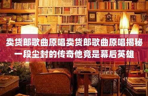 卖货郎歌曲原唱卖货郎歌曲原唱揭秘一段尘封的传奇他竟是幕后英雄