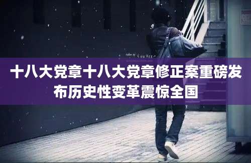 十八大党章十八大党章修正案重磅发布历史性变革震惊全国