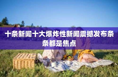 十条新闻十大爆炸性新闻震撼发布条条都是焦点