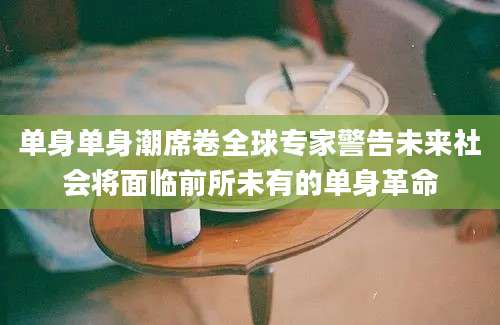 单身单身潮席卷全球专家警告未来社会将面临前所未有的单身革命