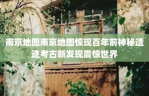 南京地图南京地图惊现百年前神秘遗迹考古新发现震惊世界