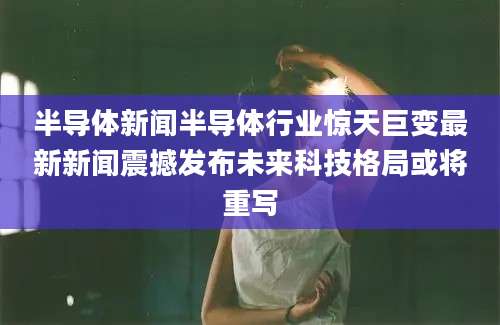 半导体新闻半导体行业惊天巨变最新新闻震撼发布未来科技格局或将重写