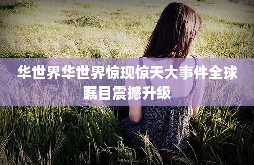 华世界华世界惊现惊天大事件全球瞩目震撼升级