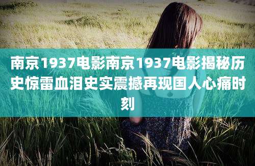 南京1937电影南京1937电影揭秘历史惊雷血泪史实震撼再现国人心痛时刻