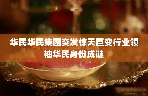 华民华民集团突发惊天巨变行业领袖华民身份成谜