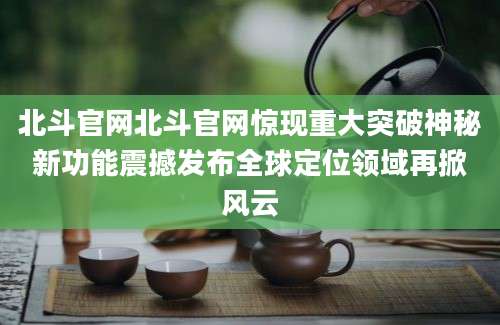 北斗官网北斗官网惊现重大突破神秘新功能震撼发布全球定位领域再掀风云
