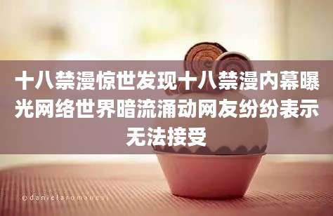 十八禁漫惊世发现十八禁漫内幕曝光网络世界暗流涌动网友纷纷表示无法接受