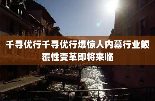 千寻优行千寻优行爆惊人内幕行业颠覆性变革即将来临