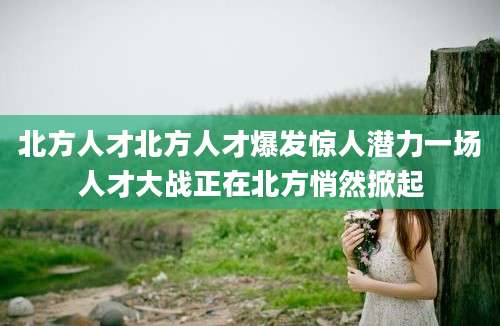 北方人才北方人才爆发惊人潜力一场人才大战正在北方悄然掀起