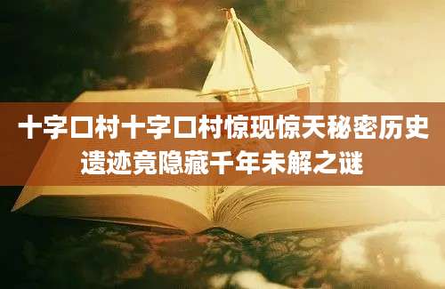 十字口村十字口村惊现惊天秘密历史遗迹竟隐藏千年未解之谜