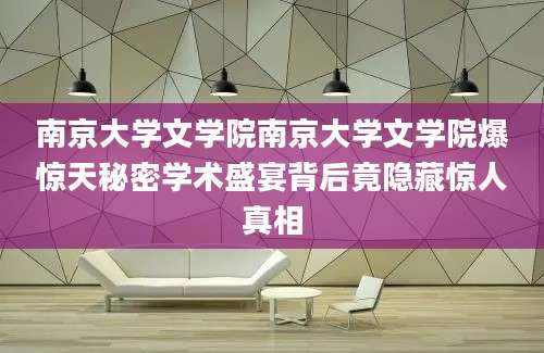 南京大学文学院南京大学文学院爆惊天秘密学术盛宴背后竟隐藏惊人真相
