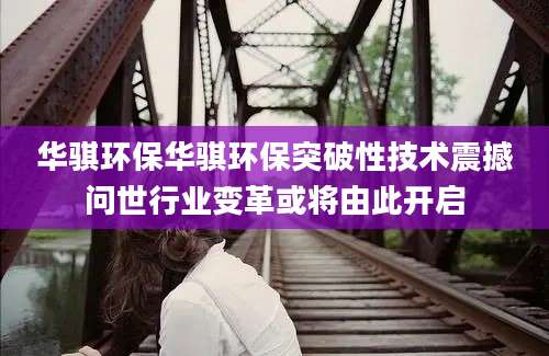 华骐环保华骐环保突破性技术震撼问世行业变革或将由此开启