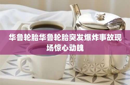 华鲁轮胎华鲁轮胎突发爆炸事故现场惊心动魄