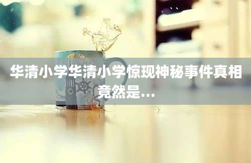 华清小学华清小学惊现神秘事件真相竟然是...