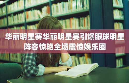 华丽明星赛华丽明星赛引爆眼球明星阵容惊艳全场震惊娱乐圈