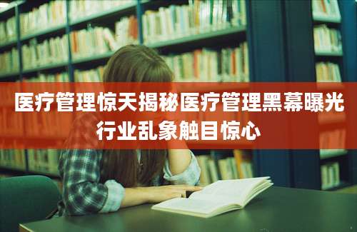 医疗管理惊天揭秘医疗管理黑幕曝光行业乱象触目惊心