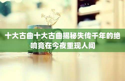 十大古曲十大古曲揭秘失传千年的绝响竟在今夜重现人间