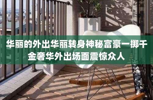 华丽的外出华丽转身神秘富豪一掷千金奢华外出场面震惊众人